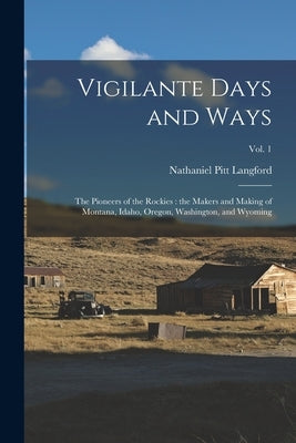 Vigilante Days and Ways; the Pioneers of the Rockies: the Makers and Making of Montana, Idaho, Oregon, Washington, and Wyoming; Vol. 1 by Langford, Nathaniel Pitt 1832-1911