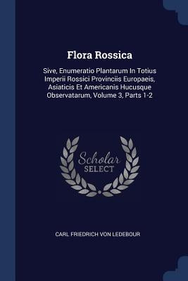 Flora Rossica: Sive, Enumeratio Plantarum In Totius Imperii Rossici Provinciis Europaeis, Asiaticis Et Americanis Hucusque Observatar by Carl Friedrich Von Ledebour