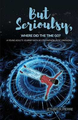 But Seriously, Where Did the Time Go?: A Young Adult's Journey of Triumph Over Acute Lymphoblastic Lymphoma by Pierre, Jethro R.