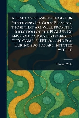 A Plain and Easie Method FOR Preserving [by God's Blessing] Those That Are WELL From the Infection of the PLAGUE, Or Any Contagious Distemper, In CITY by Willis, Thomas