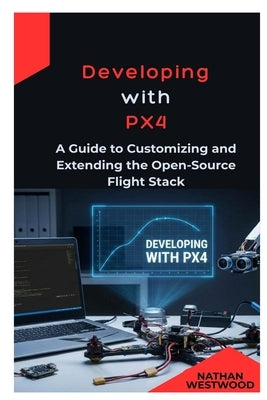 Developing with PX4: A Guide to Customizing and Extending the Open-Source Flight Stack by Westwood, Nathan