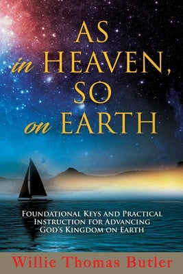 AS In HEAVEN, SO On EARTH: Foundational Keys and Practical Instruction for Advancing God's Kingdom on Earth by Butler, Willie Thomas