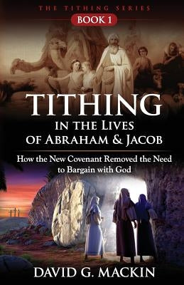 Tithing in the Lives of Abraham & Jacob: How the New Covenant Removed the Need to Bargain with God by Mackin, David G.