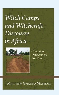 Witch Camps and Witchcraft Discourse in Africa: Critiquing Development Practices by Mabefam, Matthew