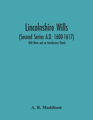 Lincolnshire Wills (Second Series A.D. 1600-1617): With Notes And An Introductory Sketch by R. Maddison, A.