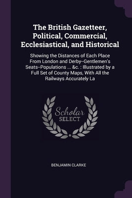 The British Gazetteer, Political, Commercial, Ecclesiastical, and Historical: Showing the Distances of Each Place From London and Derby--Gentlemen's S by Clarke, Benjamin