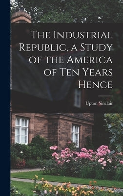 The Industrial Republic, a Study of the America of ten Years Hence by Upton, Sinclair
