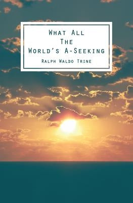 What All The World's A-Seeking: Or, The Vital Law of True Life, True Greatness Power and Happiness by Trine, Ralph Waldo
