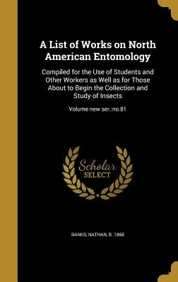A List of Works on North American Entomology: Compiled for the Use of Students and Other Workers as Well as for Those About to Begin the Collection an by Banks, Nathan B. 1868