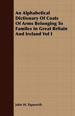 An Alphabetical Dictionary Of Coats Of Arms Belonging To Familes In Great Britain And Ireland Vol I by Papworth, John W.