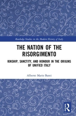 The Nation of the Risorgimento: Kinship, Sanctity, and Honour in the Origins of Unified Italy by Banti, Alberto