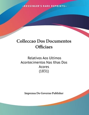 Colleccao Dos Documentos Officiaes: Relativos Aos Ultimos Acontecimentos Nas Ilhas Dos Acores (1831) by Imprensa Do Governo Publisher