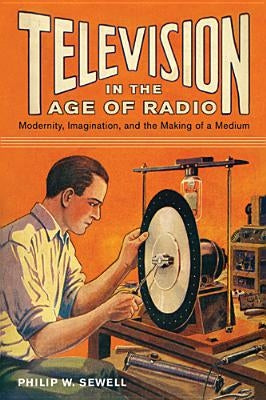 Television in the Age of Radio: Modernity, Imagination, and the Making of a Medium by Sewell, Philip W.