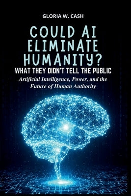 Could AI Eliminate Humanity? What They Didn't Tell the Public: Artificial Intelligence, Power, and the Future of Human Authority by Cash, Gloria W.