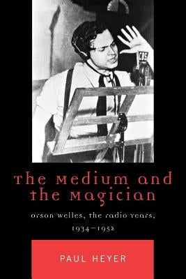 The Medium and the Magician: Orson Welles, the Radio Years, 1934-1952 by Heyer, Paul