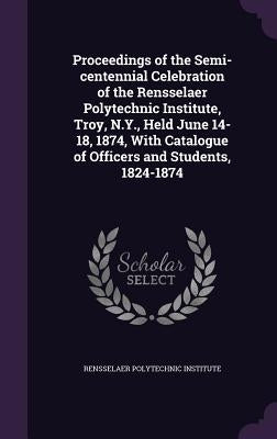 Proceedings of the Semi-centennial Celebration of the Rensselaer Polytechnic Institute, Troy, N.Y., Held June 14-18, 1874, With Catalogue of Officers by Rensselaer Polytechnic Institute