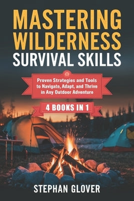 Mastering Wilderness Survival Skills: Proven Strategies and Tools to Navigate, Adapt, and Thrive in Any Outdoor Adventure by Glover, Stephan