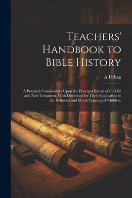 Teachers' Handbook to Bible History: A Practical Commentary Upon the Principal Events of the Old and New Testament, With Directions for Their Applicat by Urban, A.