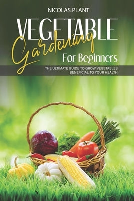 Vegetable Gardening for Beginners: The Ultimate Guide to Grow Vegetables Beneficial to Your Health by Plant, Nicolas