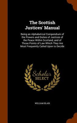 The Scottish Justices' Manual: Being an Alphabetical Compendium of the Powers and Duties of Justices of the Peace Within Scotland, and of Those Point by Blair, William