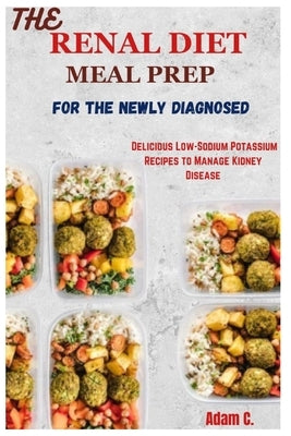 The Renal Diet Meal Prep for the Newly Diagnosed: Delicious Low-Sodium Potassium Recipes to Manage Kidney Disease by C, Adam