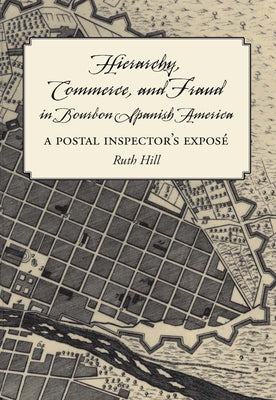 Hierarchy, Commerce, and Fraud in Bourbon Spanish America: A Postal Inspector's Expose by Hill, Ruth