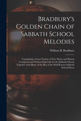 Bradbury's Golden Chain of Sabbath School Melodies: Comprising a Great Variety of New Music and Hymns Composed and Written Expressly for the Sabbath S by Bradbury, William B. (William Batchel