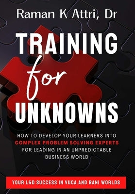 Training for Unknowns: How to Develop Your Learners into Complex Problem Solving Experts for Leading in an Unpredictable Business World by Attri, Raman K.