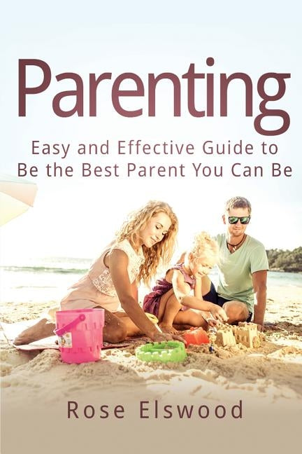 Parenting: Easy and Effective Guide to Be the Best Parent You Can Be by Elswood, Rose