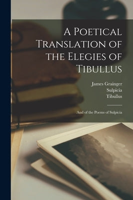 A Poetical Translation of the Elegies of Tibullus: And of the Poems of Sulpicia by Tibullus