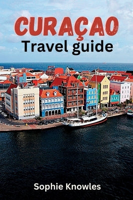 Curacao travel guide: Discover the Hidden Gems of Curacao: A Journey to the Heart of the Caribbean by Knowles, Sophie