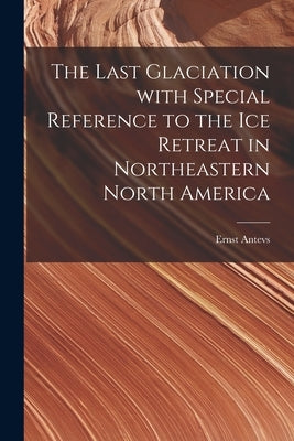 The Last Glaciation With Special Reference to the Ice Retreat in Northeastern North America by Antevs, Ernst 1888-
