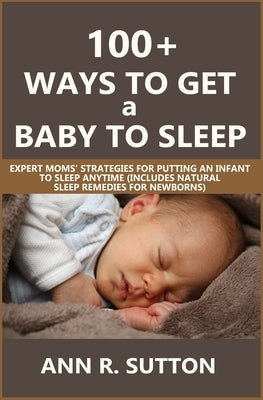 100+ Ways to Get a Baby to Sleep: Expert Moms' Strategies for Putting an Infant to Sleep Anytime (Includes Natural Sleep Remedies for Newborns) by R. Sutton, Ann