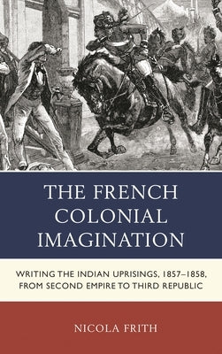 The French Colonial Imagination: Writing the Indian Uprisings, 1857-1858, from Second Empire to Third Republic by Frith, Nicola