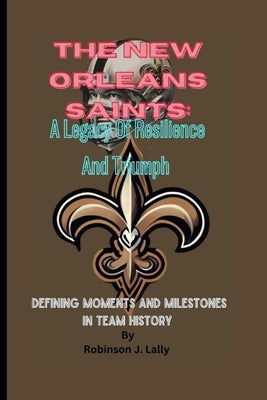 The New Orleans Saints: A Legacy Of Resilience And Triumph: Defining Moments And Milestones In Team History by J. Lally, Robinson