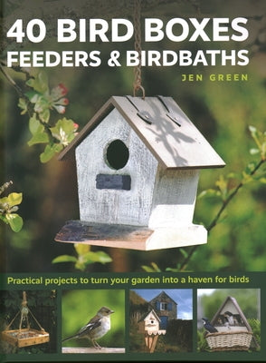 40 Bird Boxes, Feeders & Birdbaths: Practical Projects to Turn Your Garden Into a Haven for Birds by Green, Jen