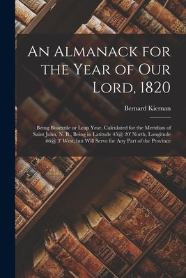 An Almanack for the Year of Our Lord, 1820 [microform]: Being Bissextile or Leap Year, Calculated for the Meridian of Saint John, N. B., Being in Lati by Kiernan, Bernard