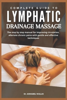 Complete Guide to Lymphatic Drainage Massage: The step by step manual for improving circulation alleviate chronic pains with gentle and effective tech by Wallis, Annabel