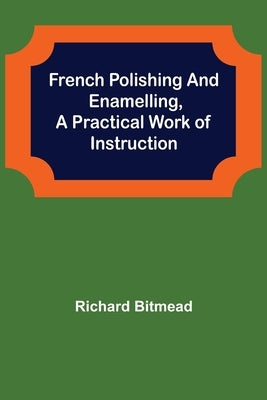 French Polishing and Enamelling, A Practical Work of Instruction by Bitmead, Richard