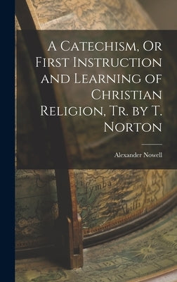 A Catechism, Or First Instruction and Learning of Christian Religion, Tr. by T. Norton by Nowell, Alexander