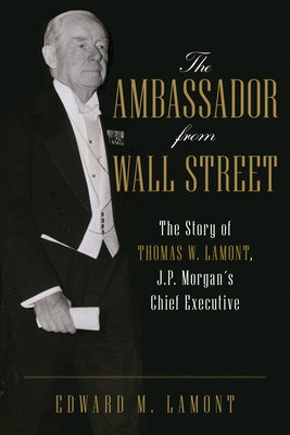 The Ambassador from Wall Street: The Story of Thomas W. Lamont, J.P. Morgan's Chief Executive by Lamont, Edward M.