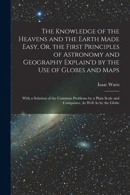 The Knowledge of the Heavens and the Earth Made Easy, Or, the First Principles of Astronomy and Geography Explain'd by the Use of Globes and Maps: Wit by Watts, Isaac