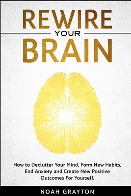 Rewire Your Brain: How to Declutter Your Mind, Make New Habits, End Anxiety and Create New Positive Outcomes For Yourself. by Grayton, Noah