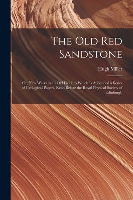 The Old Red Sandstone: Or, New Walks in an Old Field. to Which Is Appended a Series of Geological Papers, Read Before the Royal Physical Soci by Miller, Hugh