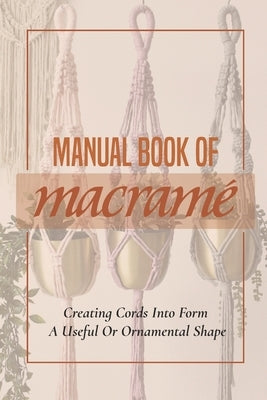 Manual Book Of Macrame': Creating Cords Into Form A Useful Or Ornamental Shape: Step By Step To Create Macrame' Patterns by Kopis, Dorsey