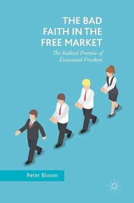 The Bad Faith in the Free Market: The Radical Promise of Existential Freedom by Bloom, Peter