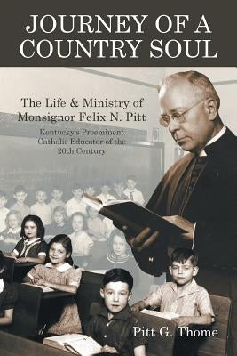 Journey of a Country Soul: The Life & Ministry of Monsignor Felix N. Pitt, Kentucky's Preeminent Catholic Educator of the 20th Century by Thome, Pitt G.