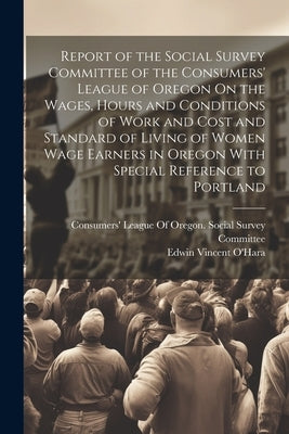 Report of the Social Survey Committee of the Consumers' League of Oregon On the Wages, Hours and Conditions of Work and Cost and Standard of Living of by O'Hara, Edwin Vincent