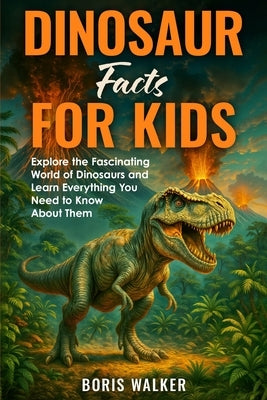 Dinosaur Facts for Kids: Explore the Fascinating World of Dinosaurs and Learn Everything You Need to Know About Them by Walker, Boris