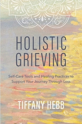 Holistic Grieving: Self-Care Tools and Healing Practices to Support Your Journey Through Loss by Borgman, Peggy